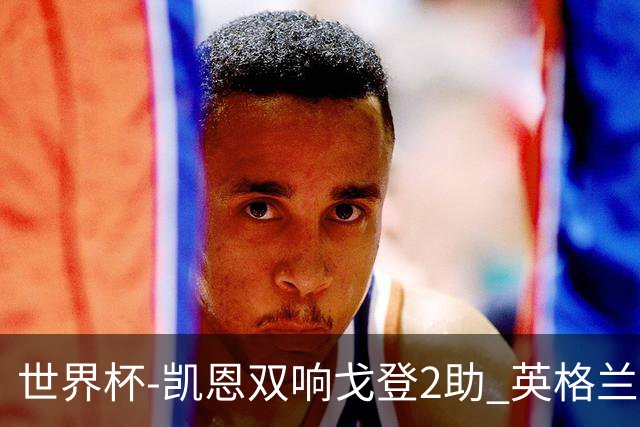 世界杯-凯恩双响戈登2助 英格兰2-1逆转绝杀民主刚果