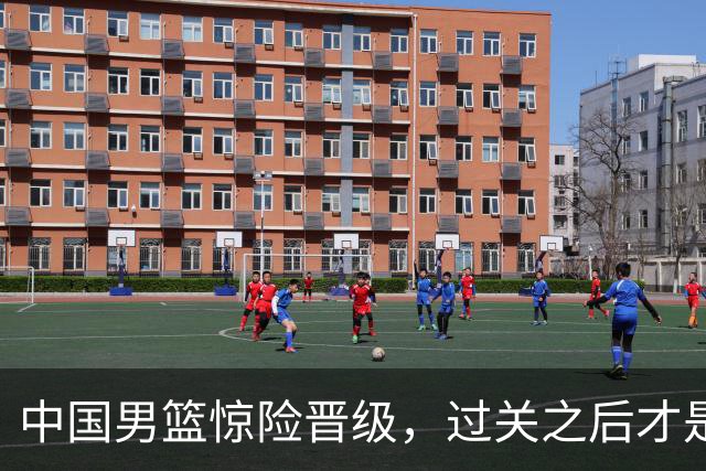 中国男篮惊险晋级，过关之后才是真正考验