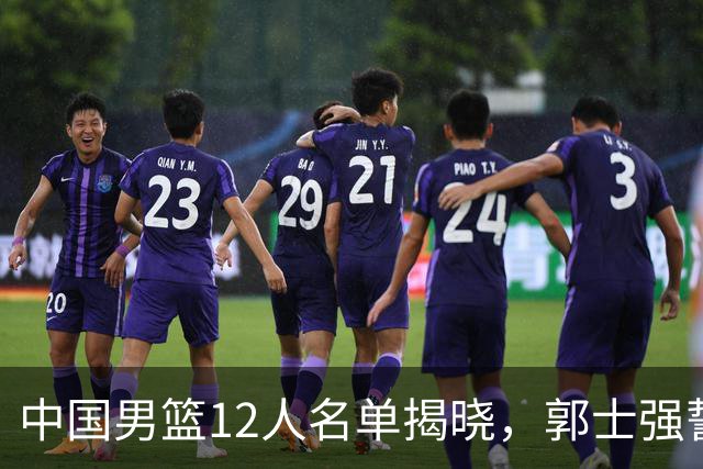 中国男篮12人名单揭晓，郭士强誓言全力以赴迎战日本男篮