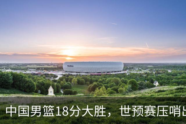 中国男篮18分大胜，世预赛压哨出线！剩一个悬念：日韩与联手做局