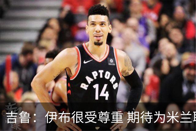 吉鲁：伊布很受尊重 期待为米兰取得伟大的成就