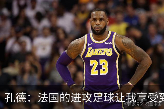 孔德：法国的进攻足球让我享受到乐趣 姆巴佩很好地履行队长职责