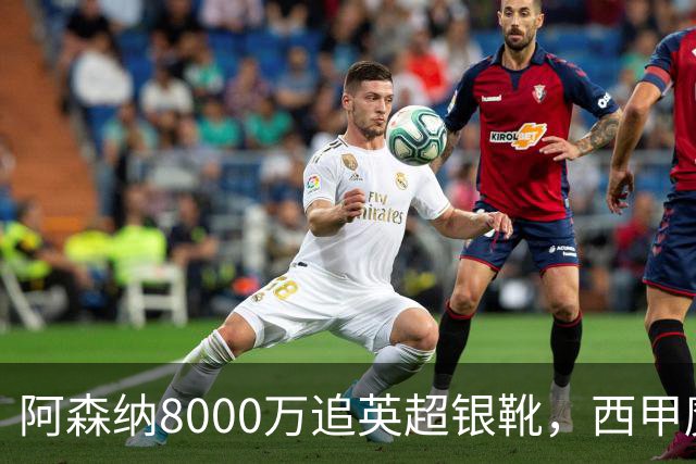 阿森纳8000万追英超银靴，西甲魔翼或来投