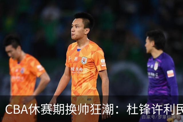 CBA休赛期换帅狂潮：杜锋许利民郑永刚潘江领衔离任 北控新主帅未官宣